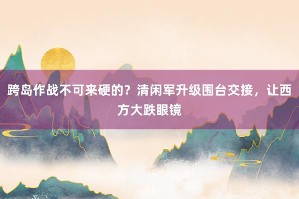 跨岛作战不可来硬的？清闲军升级围台交接，让西方大跌眼镜