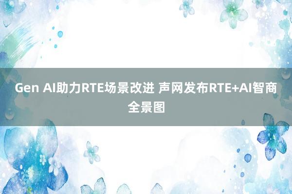 Gen AI助力RTE场景改进 声网发布RTE+AI智商全景图