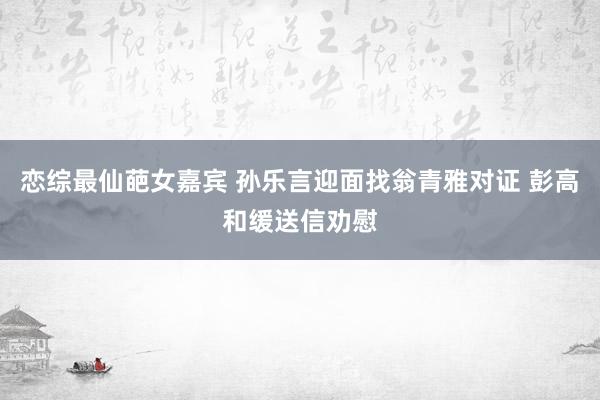 恋综最仙葩女嘉宾 孙乐言迎面找翁青雅对证 彭高和缓送信劝慰