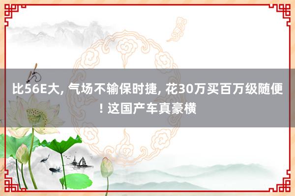 比56E大, 气场不输保时捷, 花30万买百万级随便! 这国产车真豪横