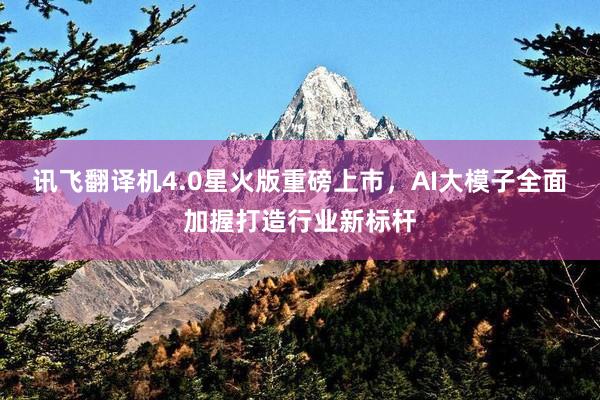 讯飞翻译机4.0星火版重磅上市，AI大模子全面加握打造行业新标杆