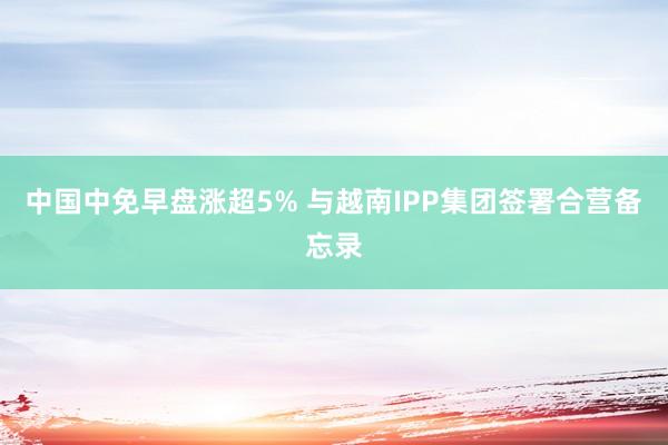 中国中免早盘涨超5% 与越南IPP集团签署合营备忘录