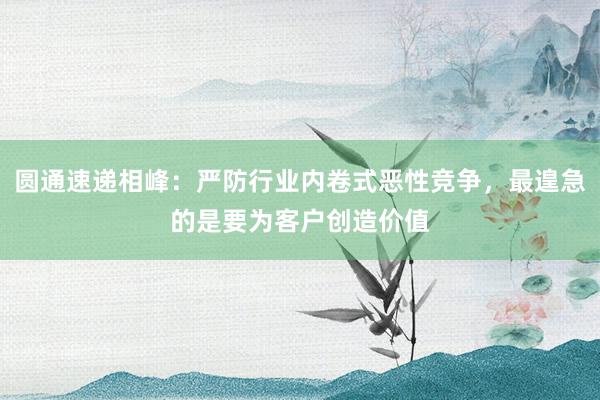 圆通速递相峰：严防行业内卷式恶性竞争，最遑急的是要为客户创造价值