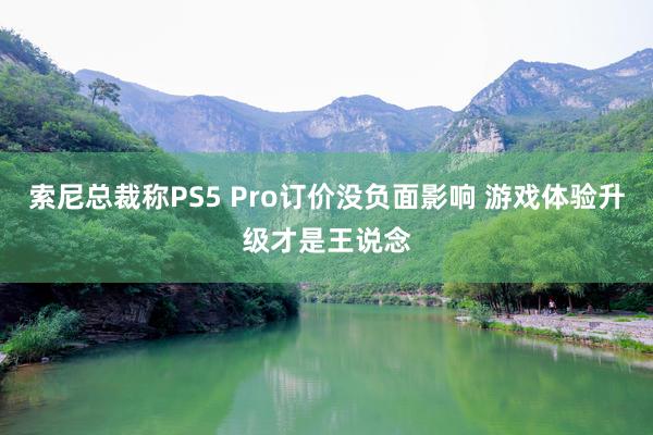 索尼总裁称PS5 Pro订价没负面影响 游戏体验升级才是王说念