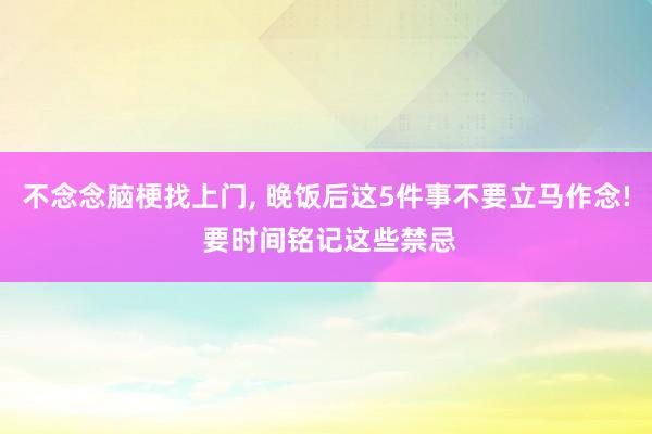 不念念脑梗找上门, 晚饭后这5件事不要立马作念! 要时间铭记