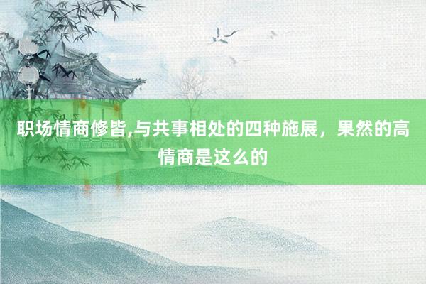 职场情商修皆,与共事相处的四种施展，果然的高情商是这么的