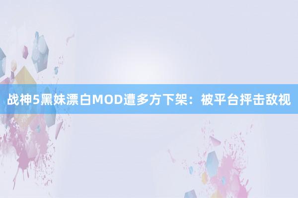 战神5黑妹漂白MOD遭多方下架：被平台抨击敌视