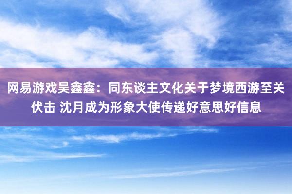 网易游戏吴鑫鑫：同东谈主文化关于梦境西游至关伏击 沈月成为形象大使传递好意思好信息