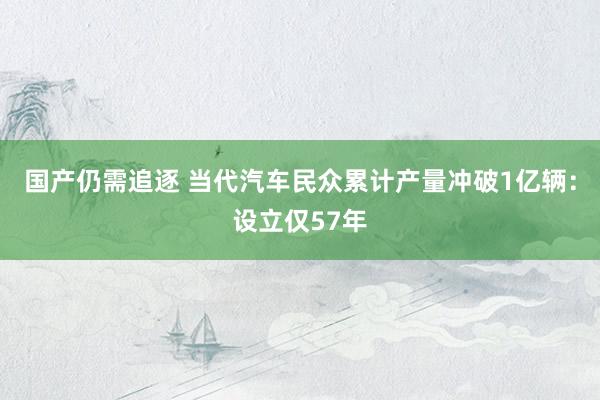 国产仍需追逐 当代汽车民众累计产量冲破1亿辆：设立仅57年